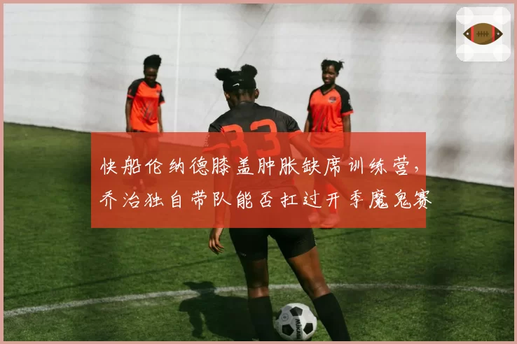 快船伦纳德膝盖肿胀缺席训练营，乔治独自带队能否扛过开季魔鬼赛程？