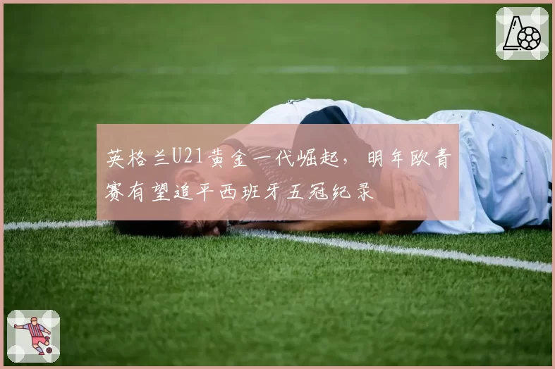 英格兰U21黄金一代崛起，明年欧青赛有望追平西班牙五冠纪录