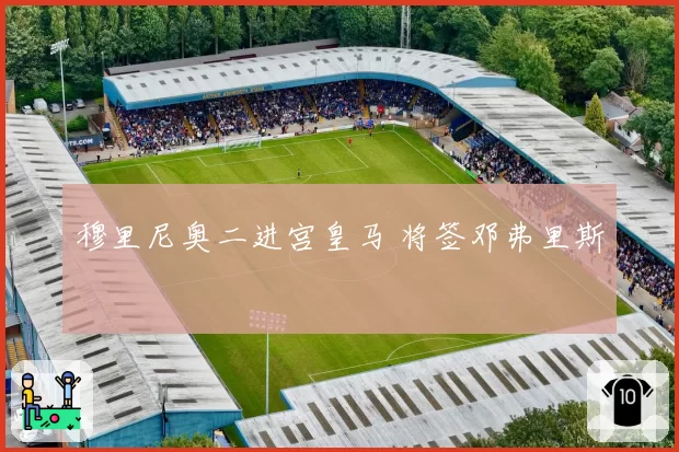 穆里尼奥二进宫皇马 将签邓弗里斯