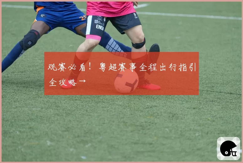 观赛必看!粤超赛事全程出行指引全攻略→