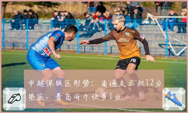 中超保级区形势：南通支云积12分垫底，青岛海牛仅多1分