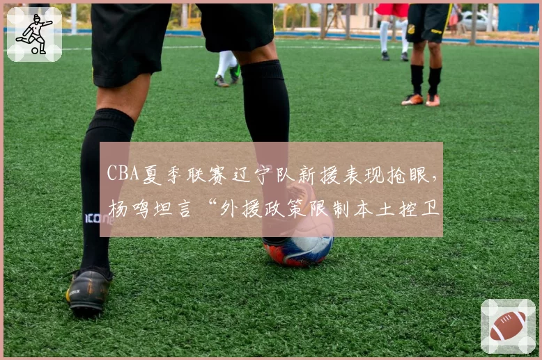 CBA夏季联赛辽宁队新援表现抢眼,杨鸣坦言“外援政策限制本土控卫成长”