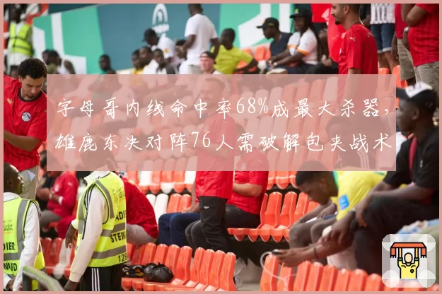 字母哥内线命中率68%成最大杀器，雄鹿东决对阵76人需破解包夹战术