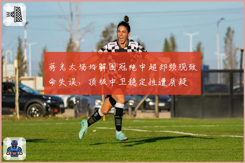 蒋光太场均解围冠绝中超却频现致命失误，顶级中卫稳定性遭质疑