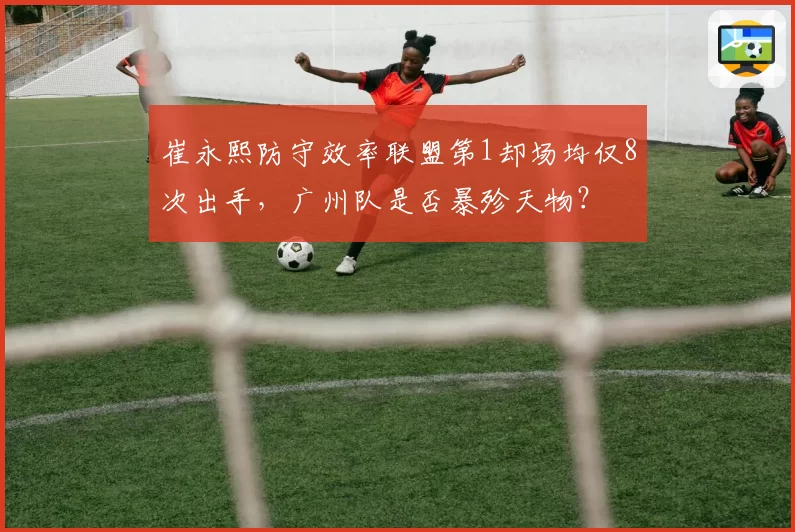 崔永熙防守效率联盟第1却场均仅8次出手，广州队是否暴殄天物？