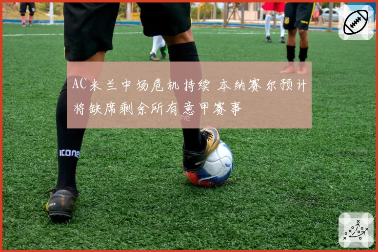 AC米兰中场危机持续 本纳赛尔预计将缺席剩余所有意甲赛事