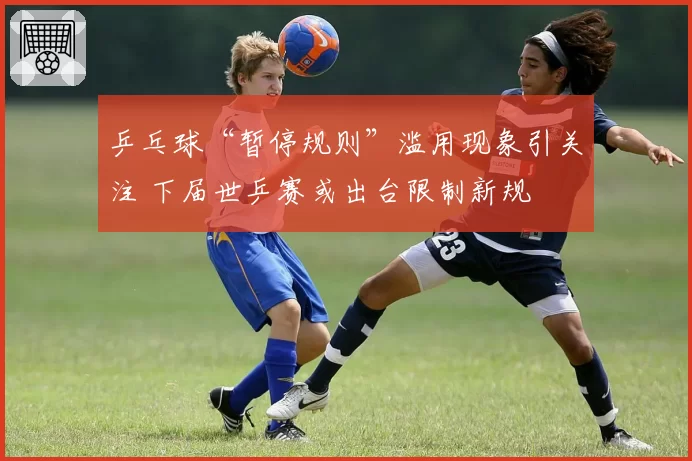 乒乓球“暂停规则”滥用现象引关注 下届世乒赛或出台限制新规