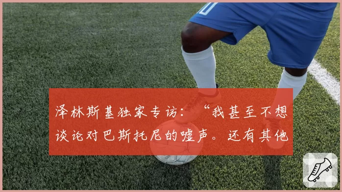 泽林斯基独家专访：“我甚至不想谈论对巴斯托尼的嘘声。还有其他……”