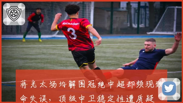 蒋光太场均解围冠绝中超却频现致命失误，顶级中卫稳定性遭质疑