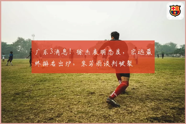 广东3消息!徐杰表明态度,宏远最终排名出炉,朱芳雨谈判破裂