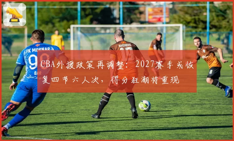 CBA外援政策再调整：2027赛季或恢复四节六人次，得分狂潮将重现