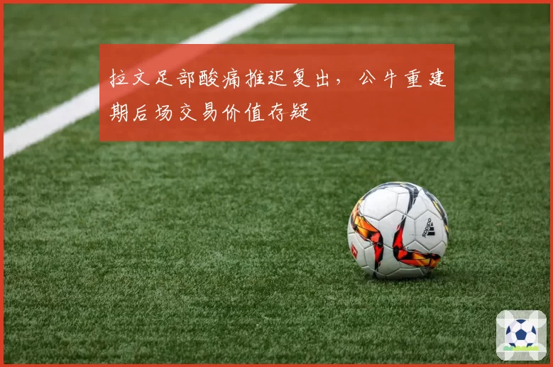 拉文足部酸痛推迟复出,公牛重建期后场交易价值存疑