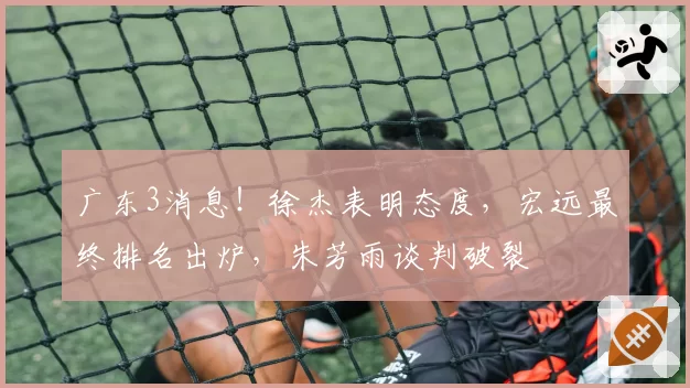 广东3消息！徐杰表明态度，宏远最终排名出炉，朱芳雨谈判破裂