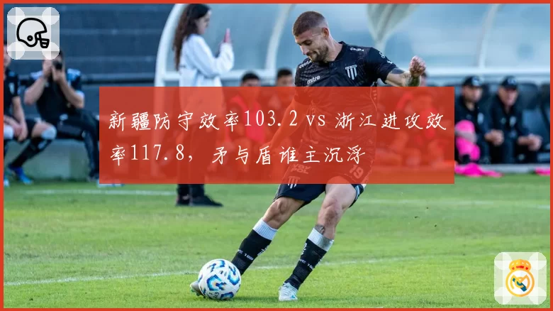 新疆防守效率103.2 vs 浙江进攻效率117.8,矛与盾谁主沉浮