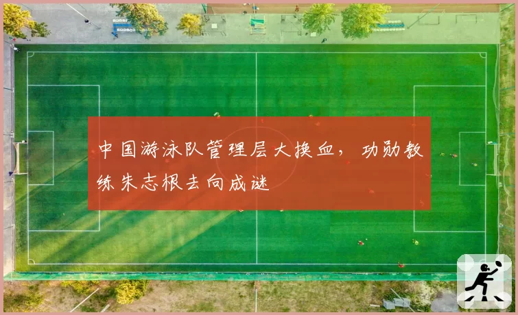 中国游泳队管理层大换血，功勋教练朱志根去向成谜