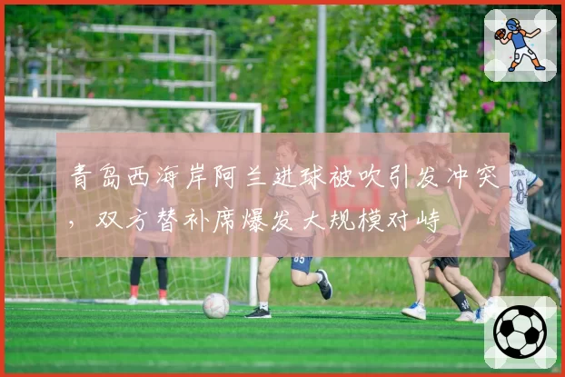 青岛西海岸阿兰进球被吹引发冲突，双方替补席爆发大规模对峙