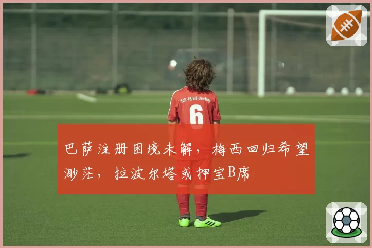 巴萨注册困境未解，梅西回归希望渺茫，拉波尔塔或押宝B席