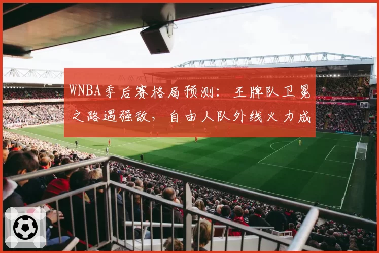 WNBA季后赛格局预测:王牌队卫冕之路遇强敌,自由人队外线火力成关键