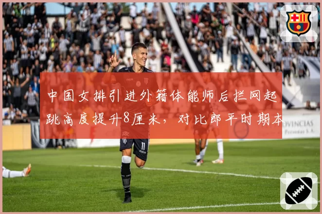 中国女排引进外籍体能师后拦网起跳高度提升8厘米,对比郎平时期本土团队数据,国际化改革成效显著?