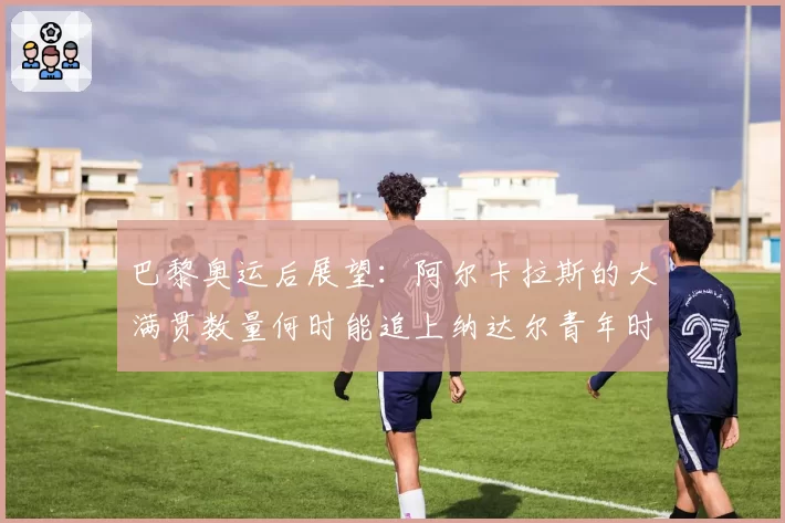 巴黎奥运后展望：阿尔卡拉斯的大满贯数量何时能追上纳达尔青年时期？