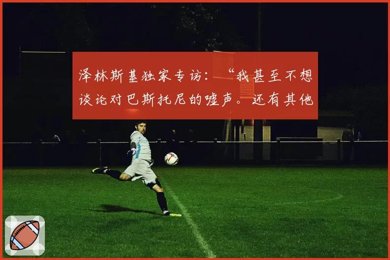 泽林斯基独家专访：“我甚至不想谈论对巴斯托尼的嘘声。还有其他……”