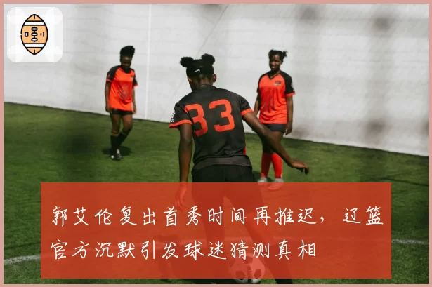 郭艾伦复出首秀时间再推迟，辽篮官方沉默引发球迷猜测真相
