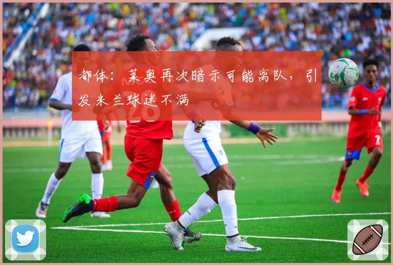 都体:莱奥再次暗示可能离队,引发米兰球迷不满