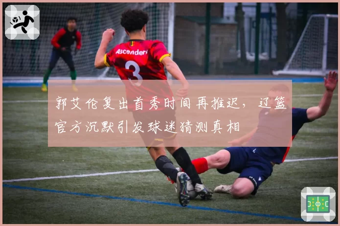 郭艾伦复出首秀时间再推迟,辽篮官方沉默引发球迷猜测真相