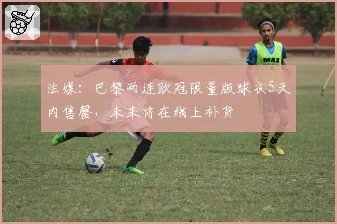 法媒：巴黎两连欧冠限量版球衣5天内售罄，未来将在线上补货