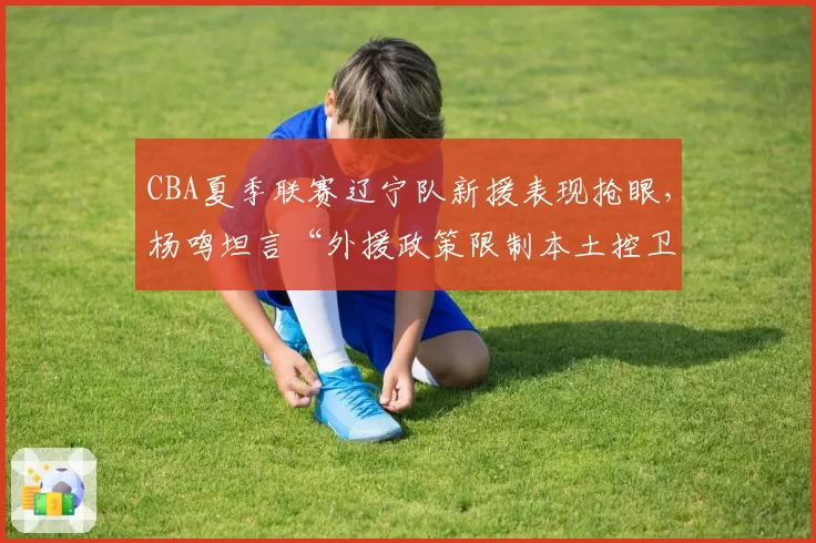 CBA夏季联赛辽宁队新援表现抢眼,杨鸣坦言“外援政策限制本土控卫成长”