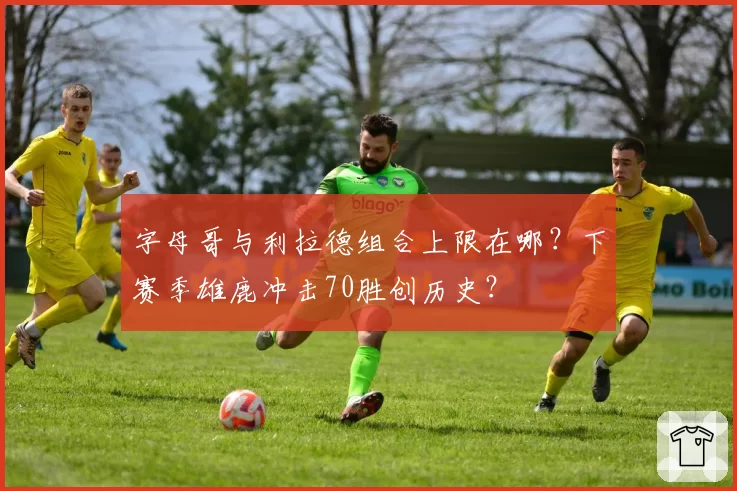 字母哥与利拉德组合上限在哪？下赛季雄鹿冲击70胜创历史？