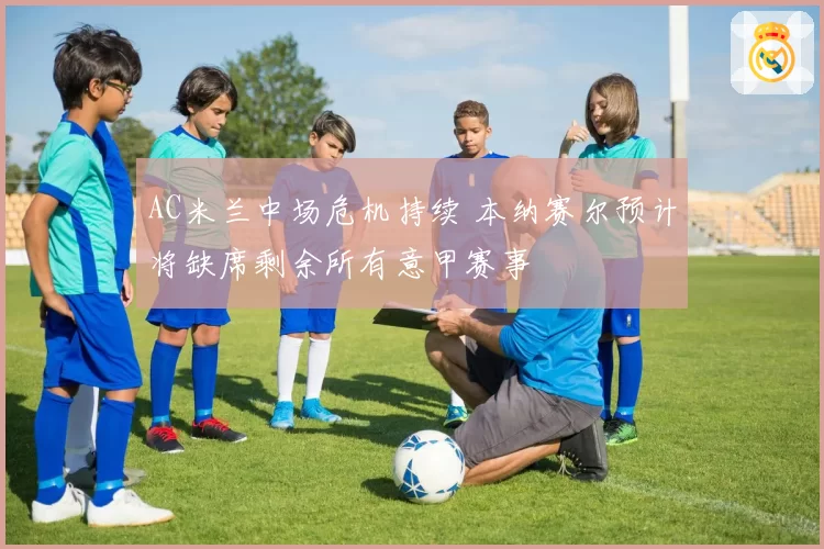 AC米兰中场危机持续 本纳赛尔预计将缺席剩余所有意甲赛事