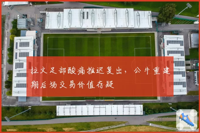 拉文足部酸痛推迟复出，公牛重建期后场交易价值存疑