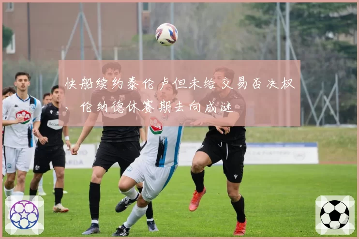 快船续约泰伦卢但未给交易否决权，伦纳德休赛期去向成谜
