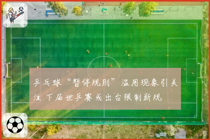 乒乓球“暂停规则”滥用现象引关注 下届世乒赛或出台限制新规