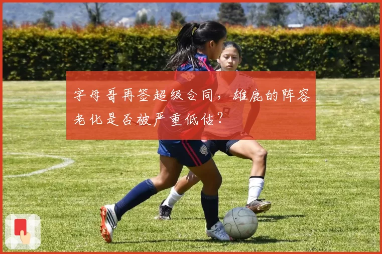 字母哥再签超级合同,雄鹿的阵容老化是否被严重低估?