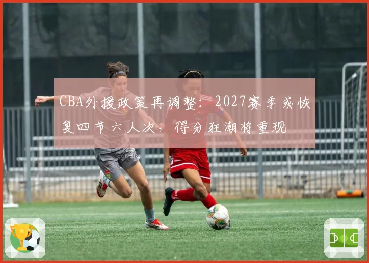 CBA外援政策再调整：2027赛季或恢复四节六人次，得分狂潮将重现