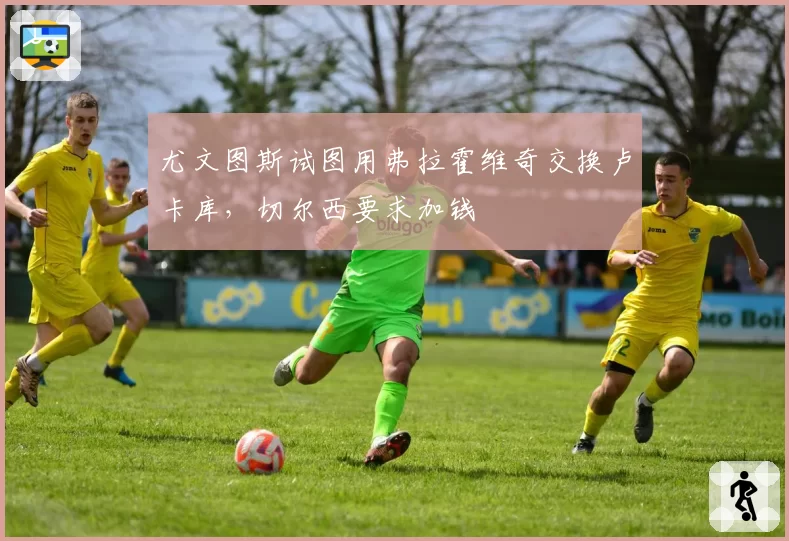 尤文图斯试图用弗拉霍维奇交换卢卡库，切尔西要求加钱