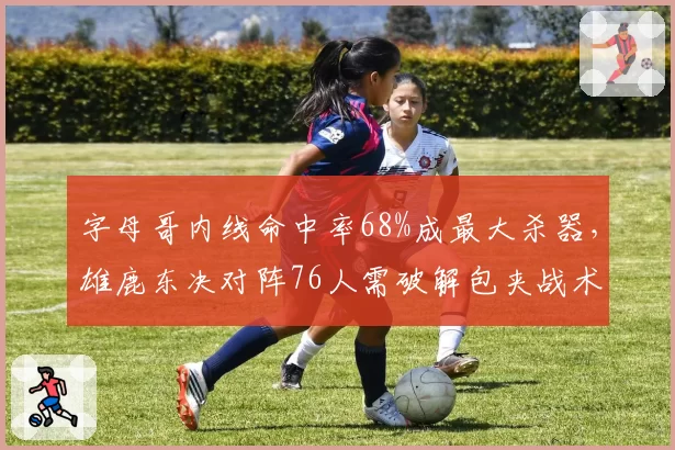 字母哥内线命中率68%成最大杀器,雄鹿东决对阵76人需破解包夹战术