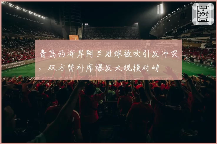 青岛西海岸阿兰进球被吹引发冲突，双方替补席爆发大规模对峙