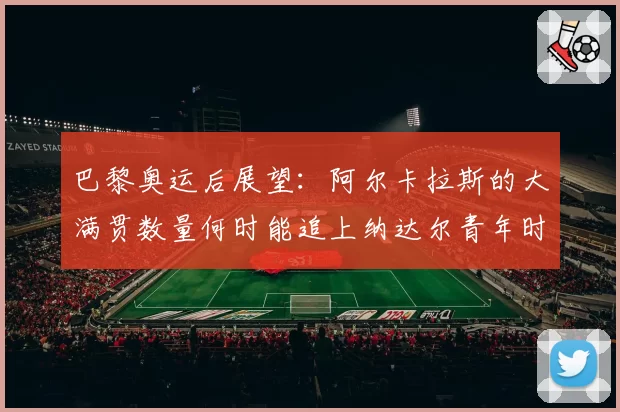 巴黎奥运后展望：阿尔卡拉斯的大满贯数量何时能追上纳达尔青年时期？